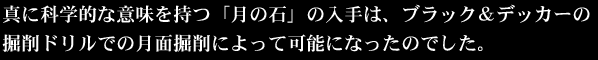 真に科学的な意味を持つ「月の石」の入手は、ブラック＆デッカーの掘削ドリルでの月面掘削によって可能になったのでした。