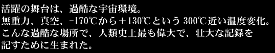 活躍の舞台は、過酷な宇宙環境。無重力、真空、-170℃から＋130℃という300℃近い温度変化。こんな過酷な場所で、人類史上最も偉大で壮大な記録を記すために生まれた。