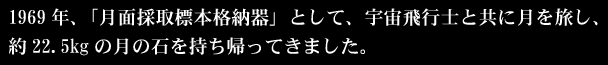 1969年、「月面採取標本格納器」として、宇宙飛行士と共に月を旅し、約22.5kgの月の石を持ち帰ってきました。
