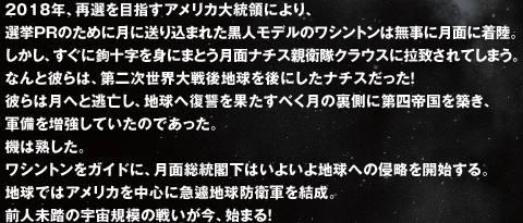 2018年、再選を目指すアメリカ大統領により、選挙ＰＲのために月に送り込まれた黒人モデルのワシントンは無事に月面に着陸。しかし、すぐに鉤十字を身にまとう月面ナチス親衛隊クラウスに拉致されてしまう。なんと彼らは、第二次世界大戦後地球を後にしたナチスだった！彼らは月へと逃亡し、地球へ復讐を果たすべく月の裏側に第四帝国を築き、軍備を増強していたのであった。機は熟した。ワシントンをガイドに、月面総統閣下はいよいよ地球への侵略を開始する。地球ではアメリカを中心に急遽地球防衛軍を結成。前人未踏の宇宙規模の戦いが今、始まる！