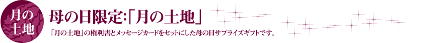 母の日限定:「月の土地」 「月の土地」の権利書とメッセージカードをセットにした母の日サプライズギフトです。